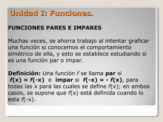 Unidad I: Funciones.Unidad I: Funciones.
FUNCIONES PARES E IMPARES
Muchas veces, se ahorra trabajo al intentar graficar
una función si conocemos el comportamiento
simétrico de ella, y esto se establece estudiando si
es una función par o impar.
Definición: Una función f se llama par si
f(x) = f(-x) e impar si f(-x) = - f(x), para
todas las x para las cuales se define f(x); en ambos
casos, se supone que f(x) está definida cuando lo
esta f(-x).
 