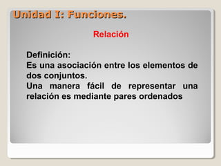 Unidad I: Funciones.Unidad I: Funciones.
Relación
Definición:
Es una asociación entre los elementos de
dos conjuntos.
Una manera fácil de representar una
relación es mediante pares ordenados
 