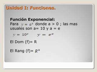 Unidad I: Funciones.Unidad I: Funciones.
Función Exponencial:
Para donde a > 0 ; las mas
usuales son a= 10 y a = e
El Dom (f)= R
El Rang (f)=
 