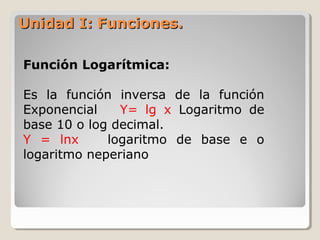 Unidad I: Funciones.Unidad I: Funciones.
Función Logarítmica:
Es la función inversa de la función
Exponencial Y= lg x Logaritmo de
base 10 o log decimal.
Y = lnx logaritmo de base e o
logaritmo neperiano
 