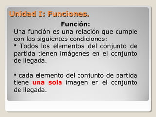 Unidad I: Funciones.Unidad I: Funciones.
Función:
Una función es una relación que cumple
con las siguientes condiciones:
 Todos los elementos del conjunto de
partida tienen imágenes en el conjunto
de llegada.
 cada elemento del conjunto de partida
tiene una sola imagen en el conjunto
de llegada.
 