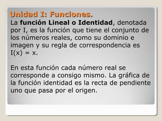 Unidad I: Funciones.Unidad I: Funciones.
La función Lineal o Identidad, denotada
por I, es la función que tiene el conjunto de
los números reales, como su dominio e
imagen y su regla de correspondencia es
I(x) = x.
En esta función cada número real se
corresponde a consigo mismo. La gráfica de
la función identidad es la recta de pendiente
uno que pasa por el origen.
 