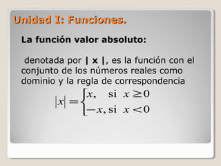 Unidad I: Funciones.Unidad I: Funciones.
La función valor absoluto:
denotada por | x |, es la función con el
conjunto de los números reales como
dominio y la regla de correspondencia



<−
≥
=
0si,
0si,
xx
xx
x
 