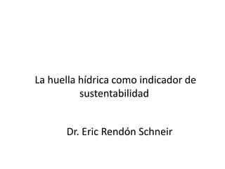 La huella hídrica como indicador de
sustentabilidad
Dr. Eric Rendón Schneir
 