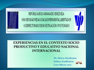 EXPERIENCIAS EN EL CONTEXTO SOCIO
PRODUCTIVO Y EDUCATIVO NACIONAL
INTERNACIONAL
Dr. Henry Zambrano
Enlace Académico.
Coro Marzo 2017
 