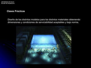 Clases Prácticas Diseño de los distintos modelos para los distintos materiales obteniendo dimensiones y condiciones de serviciabilidad aceptables y bajo norma. UNIVERSIDAD DE TALCA Escuela de Arquitectura 