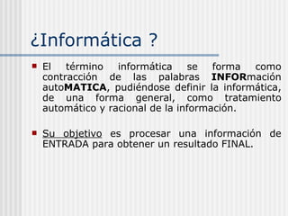 ¿ Informática ? El término informática se forma como contracción de las palabras  INFOR mación auto MATICA , pudiéndose definir la informática, de una forma general, como tratamiento automático y racional de la información.  Su objetivo  es procesar una información de ENTRADA para obtener un resultado FINAL. 