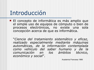 Introducción El concepto de informática es más amplio que el simple uso de equipos de cómputo o bien de procesos electrónicos, n o existe una sola concepción acerca de que es informática . “ Ciencia del tratamiento sistemático y eficaz, realizado especialmente mediante máquinas automáticas, de la información contemplada como vehículo del saber humano y de la comunicación en los ámbitos técnico, económico y social ”. Academia Francesa 1966 