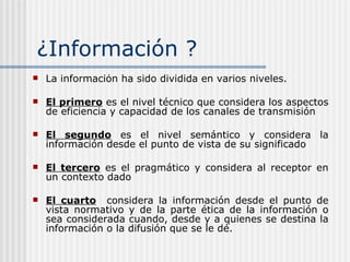 ¿ Información ? La información ha sido dividida en varios niveles.  El primero  es el nivel técnico que considera los aspectos de eficiencia y capacidad de los canales de transmisión   El segundo  es el nivel semántico y considera la información desde el punto de vista de su significado El tercero  es el pragmático y considera al receptor en un contexto dado   El cuarto   considera la información desde el punto de vista normativo y de la parte ética de la información o sea considerada cuando, desde y a quienes se destina la información o la difusión que se le dé. 