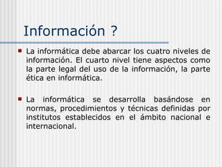 Información ? La informática debe abarcar los cuatro niveles de información. El cuarto nivel tiene aspectos como la parte legal del uso de la información, la parte ética en informática.   La informática se desarrolla basándose en normas, procedimientos y técnicas definidas por institutos establecidos en el ámbito nacional e internacional. 