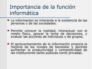 Importancia de la función informática La información es inherente a la existencia de las personas y de las sociedades.  Permite conocer la realidad, interactuar con el medio físico, apoyar la toma de decisiones, y evaluar las acciones de individuos y de grupos. El aprovechamiento de la información propicia la mejoría de los niveles de bienestar y permite aumentar la productividad y competitividad de las instituciones tanto públicas como privadas. 