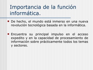 Importancia de la función informática. De hecho, el mundo está inmerso en una nueva revolución tecnológica basada en la informática.   Encuentra su principal impulso en el acceso expedito y en la capacidad de procesamiento de información sobre prácticamente todos los temas y sectores.   