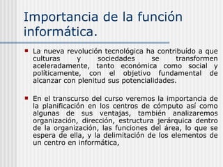 Importancia de la función informática. La nueva revolución tecnológica ha contribuído a que culturas y sociedades se transformen aceleradamente, tanto económica como social y políticamente, con el objetivo fundamental de alcanzar con plenitud sus potencialidades. En el transcurso del curso veremos la importancia de la planificación en los centros de cómputo así como algunas de sus ventajas, también analizaremos organización, dirección, estructura jerárquica dentro de la organización, las funciones del área, lo que se espera de ella, y la delimitación de los elementos de un centro en informática,  