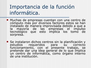 Importancia de la función informática. Muchas de empresas cuentan con una centro de cómputo más por diversos factores estos se han instalado de manera improvisada debido a que a la mayoría de las empresas el impulso tecnológico que esto implica los tomo de sorpresa . Se instalaron dichos centros sin la planificación y estudios requeridos para su correcto funcionamiento, con el presente trabajo, se pretende dar una idea general de lo que implica un centro de informática, como órgano interno de una institución. 