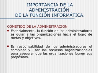 IMPORTANCIA DE LA ADMINISTRACIÓN  DE LA FUNCIÓN INFORMÁTICA. COMETIDO DE LA ADMINISTRACIÓN Esencialmente, la función de los administradores es guiar a las organizaciones hacia el logro de metas y objetivos.   Es responsabilidad de los administradores el combinar y usar los recursos organizacionales para asegurar que las organizaciones logren sus propósitos. 