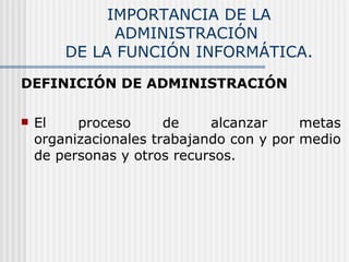 IMPORTANCIA DE LA ADMINISTRACIÓN  DE LA FUNCIÓN INFORMÁTICA. DEFINICIÓN DE ADMINISTRACIÓN El proceso de alcanzar metas organizacionales trabajando con y por medio de personas y otros recursos. 