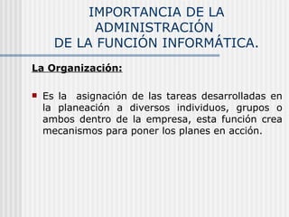 IMPORTANCIA DE LA ADMINISTRACIÓN  DE LA FUNCIÓN INFORMÁTICA. La Organización: Es la  asignación de las tareas desarrolladas en la planeación a diversos individuos, grupos o ambos dentro de la empresa, esta función crea mecanismos para poner los planes en acción. 