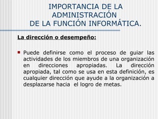 IMPORTANCIA DE LA ADMINISTRACIÓN  DE LA FUNCIÓN INFORMÁTICA. La dirección o desempeño: Puede definirse como el proceso de guiar las actividades de los miembros de una organización en direcciones apropiadas. La dirección apropiada, tal como se usa en esta definición, es cualquier dirección que ayude a la organización a desplazarse hacia  el logro de metas. 