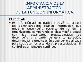IMPORTANCIA DE LA ADMINISTRACIÓN  DE LA FUNCIÓN INFORMÁTICA. El control: Es la función administrativa a través de la cual los administradores reúnen información que mide el desempeño reciente dentro de la organización, comparando el desempeño actual con los estándares preestablecidos de desempeño y a partir de esta comparación, determina si la organización debe ser modificada para satisfacer los estándares preestablecidos. El control es un proceso continuo. 