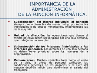 IMPORTANCIA DE LA ADMINISTRACIÓN  DE LA FUNCIÓN INFORMÁTICA. Subordinación del interés individual al general:  siempre predominan las decisiones del grupo sobre las individuales o de grupos minoritarios, imponiéndose las de la mayoría. Unidad de dirección:  las operaciones que tienen el mismo objetivo deben ser dirigidas por una sola persona, que trabaja en un solo plan. Subordinación de los intereses individuales a los intereses generales.  Los intereses de una sola persona no deben tener prioridad sobre los intereses de la organización. Remuneración.  Muchas variables tales como el costo de la vida, la oferta de personal calificado, las condiciones generales de los negocios y el éxito del negocio deberán influir para determinar el salario del trabajador. 