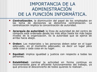 IMPORTANCIA DE LA ADMINISTRACIÓN  DE LA FUNCIÓN INFORMÁTICA. Centralización.   la disminución del papel de los empleados en las toma de decisiones se denomina centralización. La centralización implica la concentración de autoridad. Jerarquía de autoridad:  la línea de autoridad de del centro de cómputo está ordenada desde los más altos hasta los más bajos niveles de la organización. Es la autoridad que se ejerce de arriba hacia abajo. Orden:  Los materiales y las personas deben estar en el lugar adecuado, en el momento adecuado; es decir un lugar para cada cosa y cada cosa en su lugar. Equidad:  implica igualdad y justicia con respecto a todas las personas. Estabilidad:  cambiar la actividad en forma continua es inconveniente para el eficiente funcionamiento del trabajo, ya que provoca el desconcierto de todos quienes lo realizan . 
