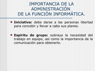 IMPORTANCIA DE LA ADMINISTRACIÓN  DE LA FUNCIÓN INFORMÁTICA. Iniciativa:  debe darse a las personas libertad para concebir y llevar a cabo sus planes. Espíritu de grupo:  subraya la necesidad del trabajo en equipo, así como la importancia de la comunicación para obtenerlo. 