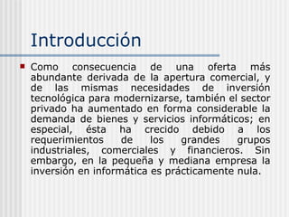 Introducción Como consecuencia de una oferta más abundante derivada de la apertura comercial, y de las mismas necesidades de inversión tecnológica para modernizarse, también el sector privado ha aumentado en forma considerable la demanda de bienes y servicios informáticos; en especial, ésta ha crecido debido a los requerimientos de los grandes grupos industriales, comerciales y financieros. Sin embargo, en la pequeña y mediana empresa la inversión en informática es prácticamente nula. 