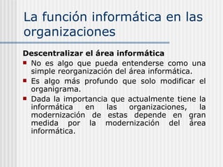 La función informática en las organizaciones Descentralizar el área informática No es algo que pueda entenderse como una simple reorganización del área informática. Es algo más profundo que solo modificar el organigrama. Dada la importancia que actualmente tiene la informática en las organizaciones, la modernización de estas depende en gran medida por la modernización del área informática. 