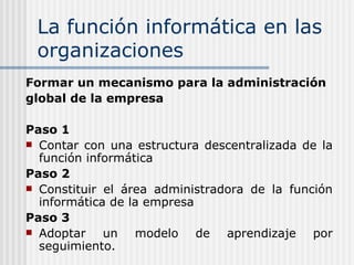 La función informática en las organizaciones Formar un mecanismo para la administración global de la empresa Paso 1 Contar con una estructura descentralizada de la función informática Paso 2 Constituir el área administradora de la función informática de la empresa Paso 3 Adoptar un modelo de aprendizaje por seguimiento. 