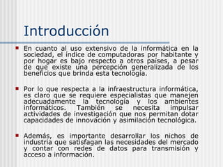 Introducción En cuanto al uso extensivo de la informática en la sociedad, el índice de computadoras por habitante y por hogar es bajo respecto a otros países, a pesar de que existe una percepción generalizada de los beneficios que brinda esta tecnología. Por lo que respecta a la infraestructura informática, es claro que se requiere especialistas que manejen adecuadamente la tecnología y los ambientes informáticos. También se necesita impulsar actividades de investigación que nos permitan dotar capacidades de innovación y asimilación tecnológica. Además, es importante desarrollar los nichos de industria que satisfagan las necesidades del mercado y contar con redes de datos para transmisión y acceso a información. 