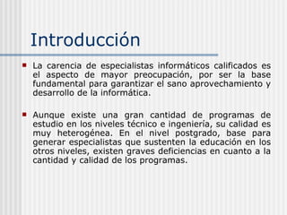 Introducción La carencia de especialistas informáticos calificados es el aspecto de mayor preocupación, por ser la base fundamental para garantizar el sano aprovechamiento y desarrollo de la informática.  Aunque existe una gran cantidad de programas de estudio en los niveles técnico e ingeniería, su calidad es muy heterogénea. En el nivel postgrado, base para generar especialistas que sustenten la educación en los otros niveles, existen graves deficiencias en cuanto a la cantidad y calidad de los programas. 