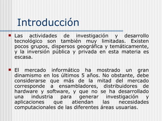 Introducción Las actividades de investigación y desarrollo tecnológico son también muy limitadas. Existen pocos grupos, dispersos geográfica y temáticamente, y la inversión pública y privada en esta materia es escasa. El mercado informático ha mostrado un gran dinamismo en los últimos 5 años. No obstante, debe considerarse que más de la mitad del mercado corresponde a ensambladores, distribuidores de hardware y software, y que no se ha desarrollado una industria para generar investigación y aplicaciones que atiendan las necesidades computacionales de las diferentes áreas usuarias. 