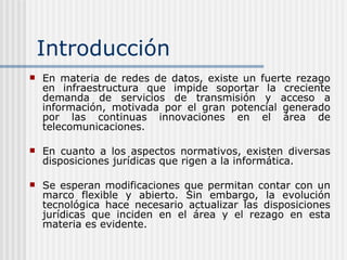 Introducción En materia de redes de datos, existe un fuerte rezago en infraestructura que impide soportar la creciente demanda de servicios de transmisión y acceso a información, motivada por el gran potencial generado por las continuas innovaciones en el área de telecomunicaciones.   En cuanto a los aspectos normativos, existen diversas disposiciones jurídicas que rigen a la informática.  Se esperan modificaciones que permitan contar con un marco flexible y abierto. Sin embargo, la evolución tecnológica hace necesario actualizar las disposiciones jurídicas que inciden en el área  y el rezago en esta materia es evidente. 