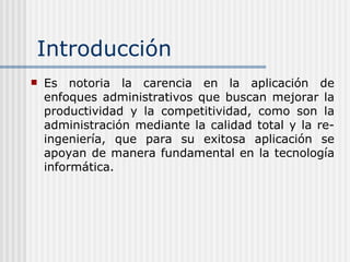 Introducción Es notoria la carencia en la aplicación de enfoques administrativos que buscan mejorar la productividad y la competitividad, como son la administración mediante la calidad total y la re-ingeniería, que para su exitosa aplicación se apoyan de manera fundamental en la tecnología informática.   