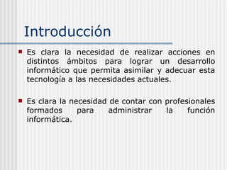 Introducción Es clara la necesidad de realizar acciones en distintos ámbitos para lograr un desarrollo informático que permita asimilar y adecuar esta tecnología a las necesidades actuales. Es clara la necesidad de contar con profesionales formados para administrar la función informática. 