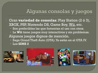 

Gran variedad de consolas: Play Station (2 ó 3),
XBOX, PSP, Nintendo DS, Game Boy, Wii, etc.
• Son preferibles las que fomentan el uso con otros.
• La Wii tiene juegos muy interactivos y sin problemas.



Algunos juegos dignos de mención.
• Saga Grand Theft Auto (GTA). Ya están en el GTA IV.
• Los SIMS 2

 