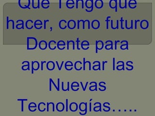 Que Tengo que
hacer, como futuro
Docente para
aprovechar las
Nuevas
Tecnologías…..

 