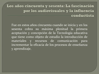 Fue en estos años cincuenta cuando se inicia y en los
sesenta cobra su máxima plenitud la primera
aceptación y concepción de la Tecnología educativa
que tiene como objeto de estudio la introducción de
materiales y recursos de comunicación para
incrementar la eficacia de los procesos de enseñanza
y aprendizaje.

 