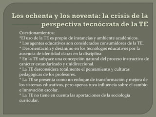 Cuestionamientos;
*El uso de la TE es propio de instancias y ambiente académicos.
* Los agentes educativos son considerados consumidores de la TE.
* Desorientación y desánimo en los tecnólogos educativos por la
ausencia de identidad claras en la disciplina
* En la TE subyace una concepción natural del proceso instructivo de
carácter estandarizado y unidireccional.
* La TE desconsidera totalmente el pensamiento y culturas
pedagógicas de los profesores.
* La TE se presenta como un enfoque de transformación y mejora de
los sistemas educativos, pero apenas tuvo influencia sobre el cambio
e innovación escolar.
* La TE no tiene en cuenta las aportaciones de la sociología
curricular.

 