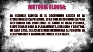LA HISTORIA CLINICA ES EL DOCUMENTO BASICO DE LA
ATENCION MEDICA PRIMARIA. ES LA GUIA METODOLOGICA PARA
IDENTIFICAR LOS PROBLEMAS DE SALUD DE CADA PERSONA,
SIRVE DE BASE PARA EL PLANEAMIENTO, EJECUCION Y CONTROL,
EN CADA CASO, DE LAS ACCIONES DESTINADAS AL FOMENTO, LA
RECUPERACION Y LA REHABILITACION DE LA SALUD.
 