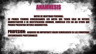 DATOS DE IDENTIDAD PERSONAL:
EN PRIMER TERMINO CONSIDERAMOS LOS DATOS QUE TIENEN SOLO UN INTERES
ADMINSTRATIVO O DE IDENTIFICACION (NOMBRE, DOMICILIO ETC) NO ASI OTROS QUE
PUEDEN PRESENTAR INTERES DIAGNOSTICO.
PROFESION: ADQUIERE UN IMPORTANTE VALOR SEMIOLOGICO EN LAS CONOCIDAS
ENFERMEDADES PROFESIONALES
 