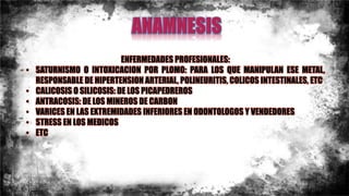 ENFERMEDADES PROFESIONALES:
• SATURNISMO O INTOXICACION POR PLOMO: PARA LOS QUE MANIPULAN ESE METAL,
RESPONSABLE DE HIPERTENSION ARTERIAL, POLINEURITIS, COLICOS INTESTINALES, ETC
• CALICOSIS O SILICOSIS: DE LOS PICAPEDREROS
• ANTRACOSIS: DE LOS MINEROS DE CARBON
• VARICES EN LAS EXTREMIDADES INFERIORES EN ODONTOLOGOS Y VENDEDORES
• STRESS EN LOS MEDICOS
• ETC
 