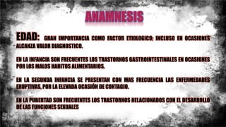 EDAD: GRAN IMPORTANCIA COMO FACTOR ETIOLOGICO; INCLUSO EN OCASIONES
ALCANZA VALOR DIAGNOSTICO.
EN LA INFANCIA SON FRECUENTES LOS TRASTORNOS GASTROINTESTINALES EN OCASIONES
POR LOS MALOS HABITOS ALIMENTARIOS.
EN LA SEGUNDA INFANCIA SE PRESENTAN CON MAS FRECUENCIA LAS ENFERMEDADES
ERUPTIVAS, POR LA ELEVADA OCASIÓN DE CONTAGIO.
EN LA PUBERTAD SON FRECUENTES LOS TRASTORNOS RELACIONADOS CON EL DESARROLLO
DE LAS FUNCIONES SEXUALES
 