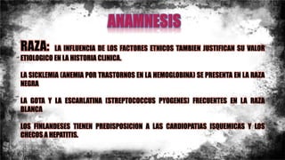 RAZA: LA INFLUENCIA DE LOS FACTORES ETNICOS TAMBIEN JUSTIFICAN SU VALOR
ETIOLOGICO EN LA HISTORIA CLINICA.
LA SICKLEMIA (ANEMIA POR TRASTORNOS EN LA HEMOGLOBINA) SE PRESENTA EN LA RAZA
NEGRA
LA GOTA Y LA ESCARLATINA (STREPTOCOCCUS PYOGENES) FRECUENTES EN LA RAZA
BLANCA
LOS FINLANDESES TIENEN PREDISPOSICION A LAS CARDIOPATIAS ISQUEMICAS Y LOS
CHECOS A HEPATITIS.
 