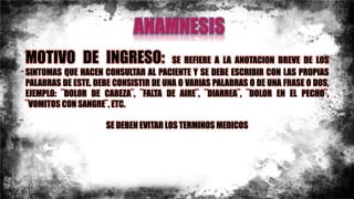 MOTIVO DE INGRESO: SE REFIERE A LA ANOTACION BREVE DE LOS
SINTOMAS QUE HACEN CONSULTAR AL PACIENTE Y SE DEBE ESCRIBIR CON LAS PROPIAS
PALABRAS DE ESTE. DEBE CONSISTIR DE UNA O VARIAS PALABRAS O DE UNA FRASE O DOS,
EJEMPLO: ¨DOLOR DE CABEZA¨, ¨FALTA DE AIRE¨, ¨DIARREA¨, ¨DOLOR EN EL PECHO¨,
¨VOMITOS CON SANGRE¨, ETC.
SE DEBEN EVITAR LOS TERMINOS MEDICOS
 
