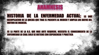HISTORIA DE LA ENFERMEDAD ACTUAL: ES UNA
RECOPILACION DE LA QUEJAS QUE TRAE EL PACIENTE AL MEDICO Y AMPLIA LOS DATOS DEL
MOTIVO DE INGRESO.
ES LA PARTE DE LA H.C. QUE MAS ARTE REQUIERE, NECESITA EL CONOCIMIENTO DE LA
ENFERMEDAD LO CUAL SOLO SE OBTIENE CON EXPERIENCIA Y PRACTICA
 
