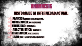 HISTORIA DE LA ENFERMEDAD ACTUAL:
• A PARICION:DESDE HACE TRES DIAS.
• L OCALIZACION: EN EPIGASTRIO
• I NTENSIDAD: MODERADA
• C ARACTERISTICA: QUEMANTE
• I RRADIACION: A LA ESPALDA
• A LIVIO: CON LA INGESTA DE ALIMENTOS
 