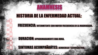 HISTORIA DE LA ENFERMEDAD ACTUAL:
• F
• R FRECUENCIA: INTERMITENTE CON MAYOR FRECUENCIA EN LA MADRUGADA.
• E
• D
• U DURACION: APROXIMADAMENTE UNA HORA.
• S
• A SINTOMAS ACOMPAÑANTES: AEROCOLIA Y AEROGASTRIA.
 