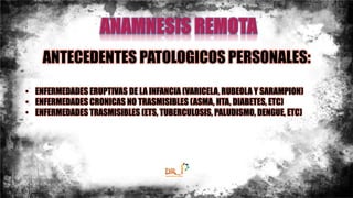 ANTECEDENTES PATOLOGICOS PERSONALES:
• ENFERMEDADES ERUPTIVAS DE LA INFANCIA (VARICELA, RUBEOLA Y SARAMPION)
• ENFERMEDADES CRONICAS NO TRASMISIBLES (ASMA, HTA, DIABETES, ETC)
• ENFERMEDADES TRASMISIBLES (ETS, TUBERCULOSIS, PALUDISMO, DENGUE, ETC)
 