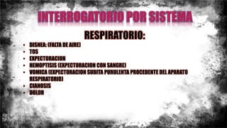 RESPIRATORIO:
• DISNEA: (FALTA DE AIRE)
• TOS
• EXPECTORACION
• HEMOPTISIS (EXPECTORACION CON SANGRE)
• VOMICA (EXPECTORACION SUBITA PURULENTA PROCEDENTE DEL APARATO
RESPIRATORIO)
• CIANOSIS
• DOLOR
 